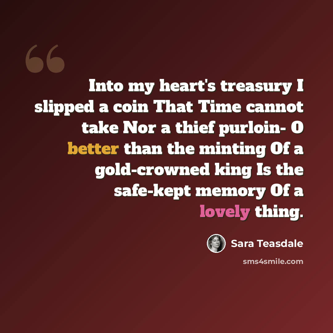 “Into my heart's treasury I slipped a coin That Time cannot take Nor a thief purloin- O better than the minting Of a gold-crowned king Is the safe-kept memory Of a lovely thing.” quote by Sara Teasdale