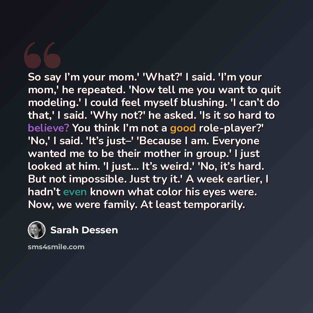 “So say I’m your mom.' 'What?' I said. 'I’m your mom,' he repeated. 'Now tell me you want to quit modeling.' I could feel myself blushing. 'I can’t do that,' I said. 'Why not?' he asked. 'Is it so hard to believe? You think I’m not a good role-player?' 'No,' I said. 'It’s just–' 'Because I am…” quote by Sarah Dessen
