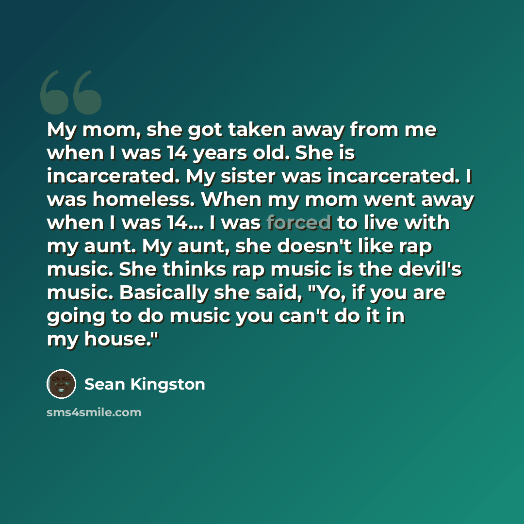 “My mom, she got taken away from me when I was 14 years old. She is incarcerated. My sister was incarcerated. I was homeless. When my mom went away when I was 14... I was forced to live with my aunt. My aunt, she doesn't like rap music. She thinks rap music is the devil's music. Basically she said…” quote by Sean Kingston