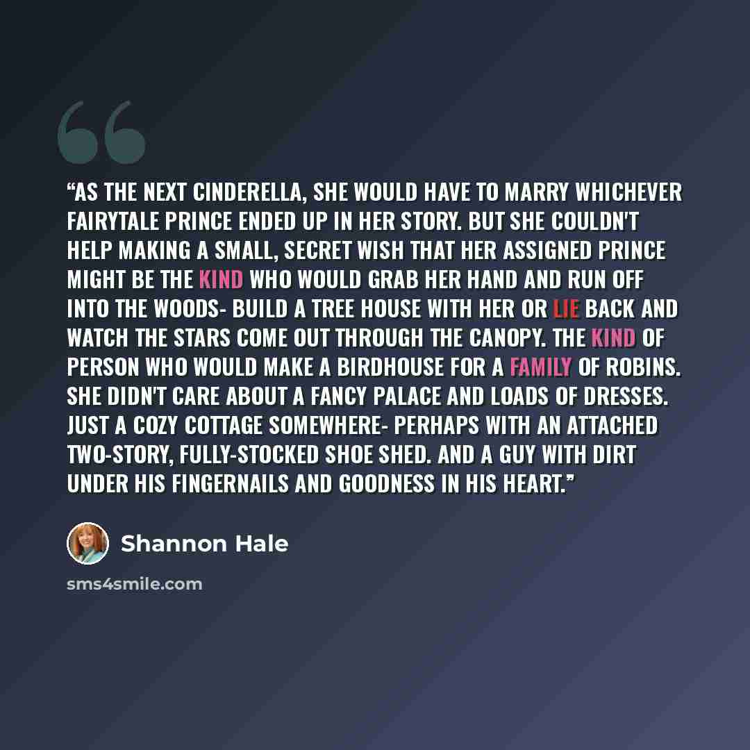 “As the next Cinderella, she would have to marry whichever fairytale prince ended up in her story. But she couldn't help making a small, secret wish that her assigned prince might be the kind who would grab her hand and run off into the woods- build a tree house with her or lie back and watch the…” quote by Shannon Hale