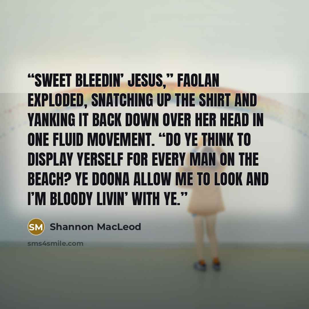 “Sweet bleedin’ Jesus,” Faolan exploded, snatching up the shirt and yanking it back down over her head in one fluid movement. “Do ye think to display yerself for every man on the beach? Ye doona allow me to look and I’m bloody livin’ with ye.” quote by Shannon MacLeod