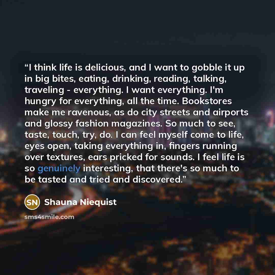 “I think life is delicious, and I want to gobble it up in big bites, eating, drinking, reading, talking, traveling - everything. I want everything. I'm hungry for everything, all the time. Bookstores make me ravenous, as do city streets and airports and glossy fashion magazines. So much to see…” quote by Shauna Niequist