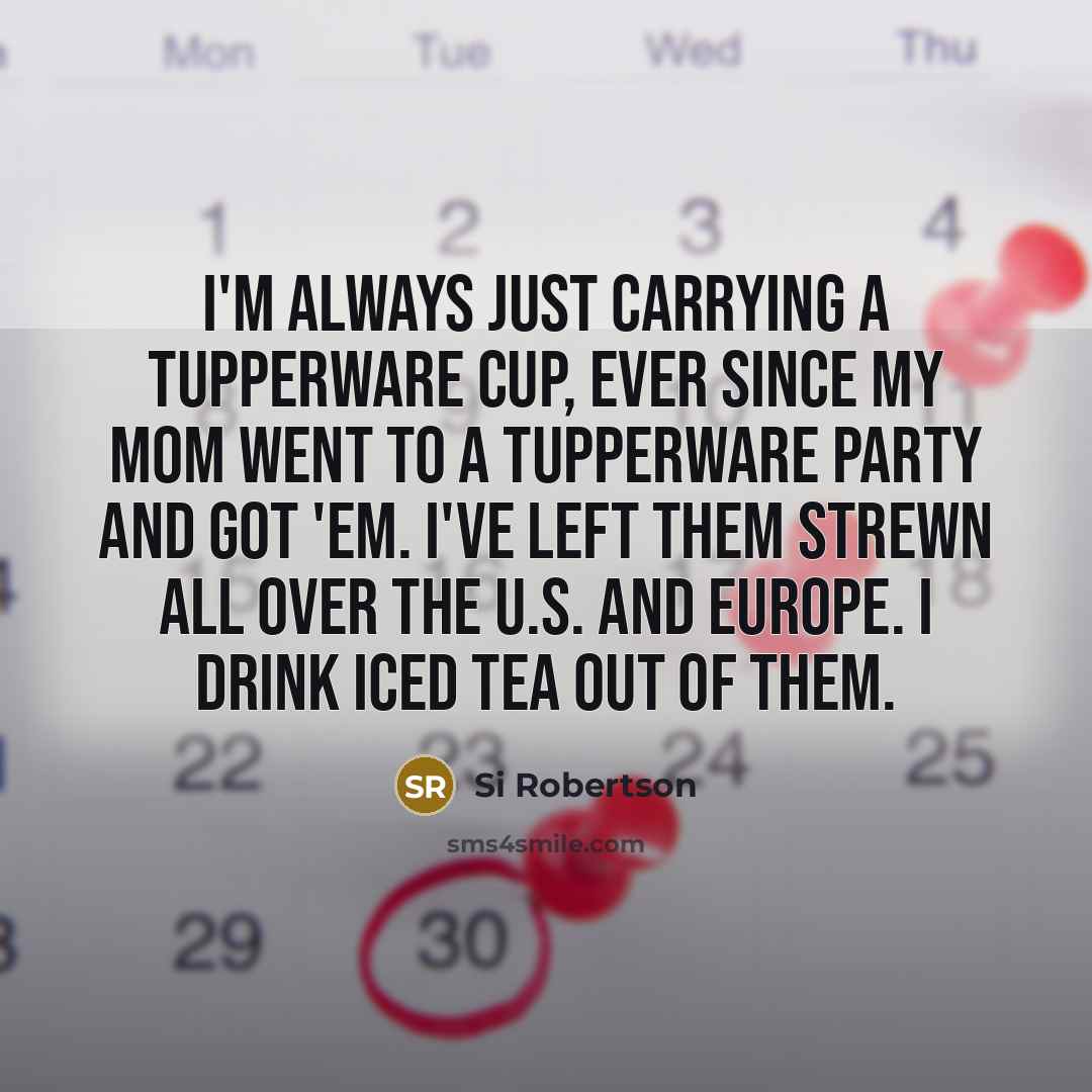 “I'm always just carrying a Tupperware cup, ever since my mom went to a Tupperware party and got 'em. I've left them strewn all over the U.S. and Europe. I drink iced tea out of them.” quote by Si Robertson