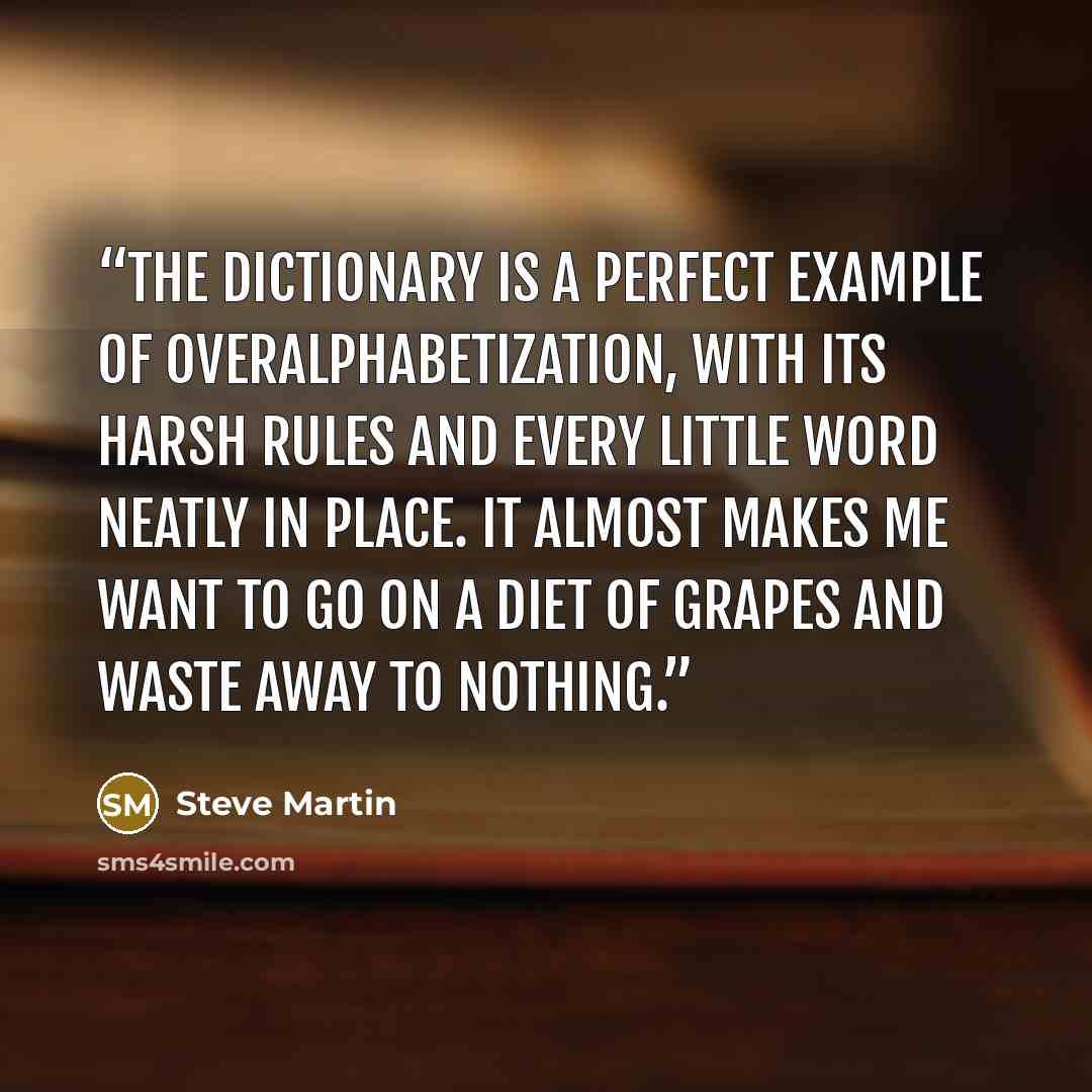 “The dictionary is a perfect example of overalphabetization, with its harsh rules and every little word neatly in place. It almost makes me want to go on a diet of grapes and waste away to nothing.” quote by Steve Martin
