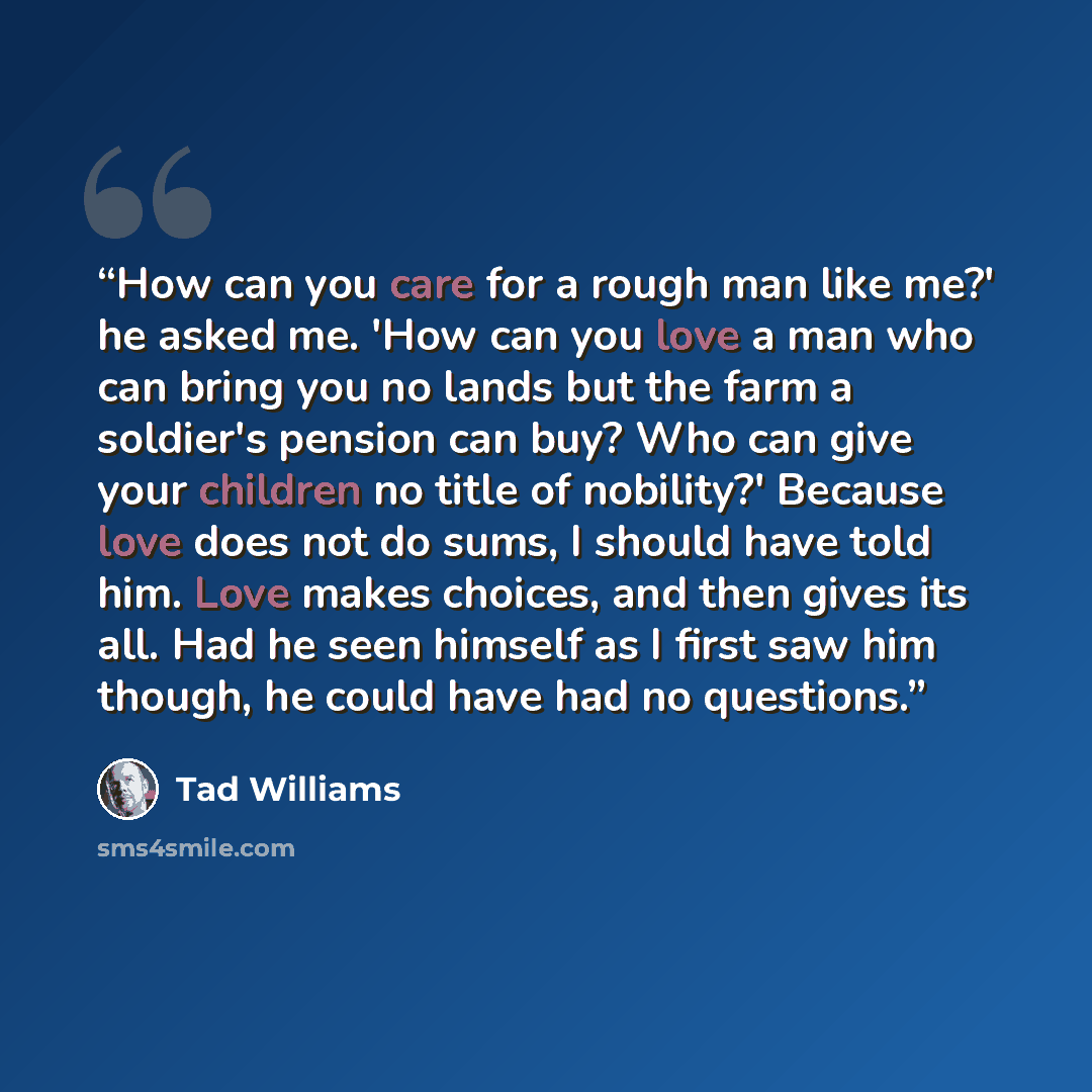 “How can you care for a rough man like me?' he asked me. 'How can you love a man who can bring you no lands but the farm a soldier's pension can buy? Who can give your children no title of nobility?' Because love does not do sums, I should have told him. Love makes choices, and then gives its all…” quote by Tad Williams