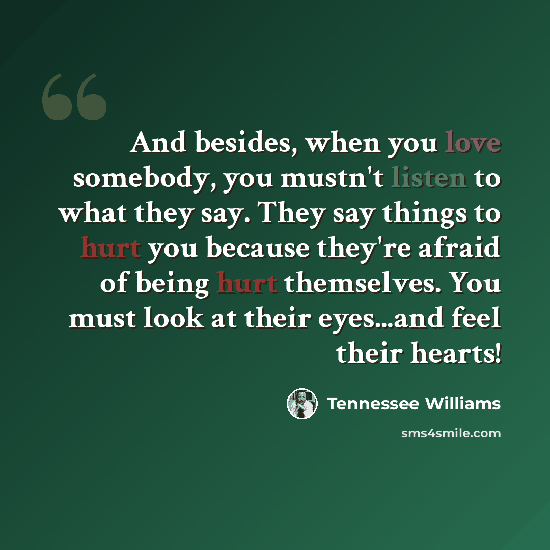“And besides, when you love somebody, you mustn't listen to what they say. They say things to hurt you because they're afraid of being hurt themselves. You must look at their eyes...and feel their hearts!” quote by Tennessee Williams