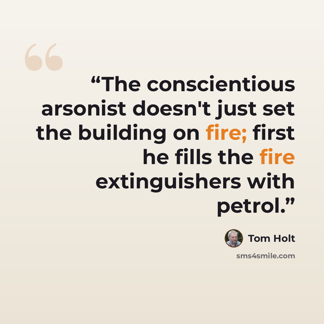 “The conscientious arsonist doesn't just set the building on fire; first he fills the fire extinguishers with petrol.” quote by Tom Holt