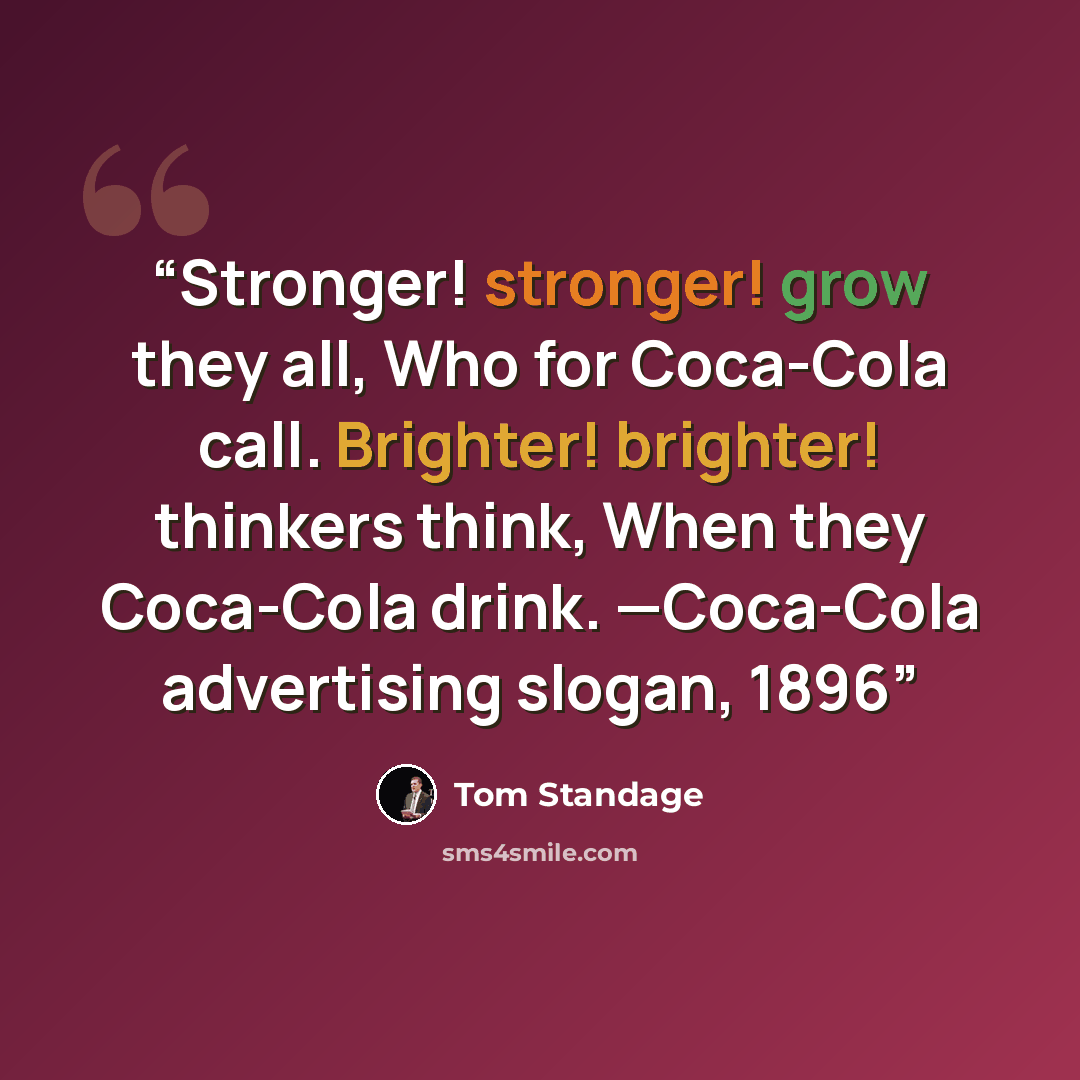 “Stronger! stronger! grow they all, Who for Coca-Cola call. Brighter! brighter! thinkers think, When they Coca-Cola drink. —Coca-Cola advertising slogan, 1896” quote by Tom Standage