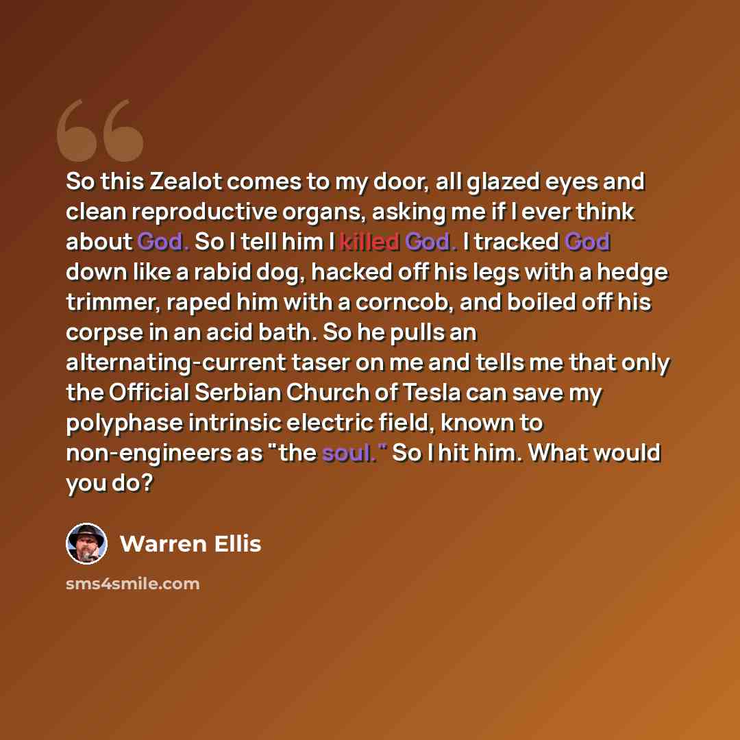 “So this Zealot comes to my door, all glazed eyes and clean reproductive organs, asking me if I ever think about God. So I tell him I killed God. I tracked God down like a rabid dog, hacked off his legs with a hedge trimmer, raped him with a corncob, and boiled off his corpse in an acid bath. So he…” quote by Warren Ellis