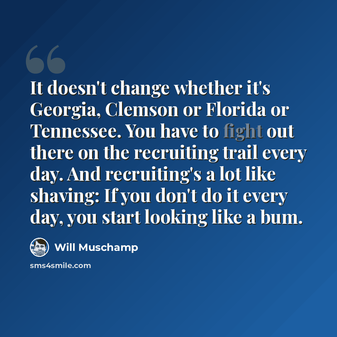 “It doesn't change whether it's Georgia, Clemson or Florida or Tennessee. You have to fight out there on the recruiting trail every day. And recruiting's a lot like shaving: If you don't do it every day, you start looking like a bum.” quote by Will Muschamp