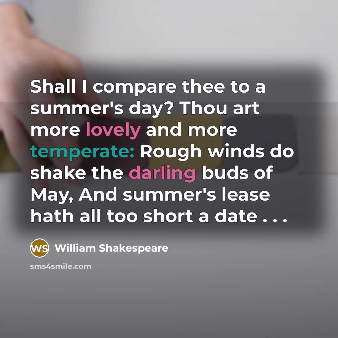 “Shall I compare thee to a summer's day? Thou art more lovely and more temperate: Rough winds do shake the darling buds of May, And summer's lease hath all too short a date . . .” quote by William Shakespeare