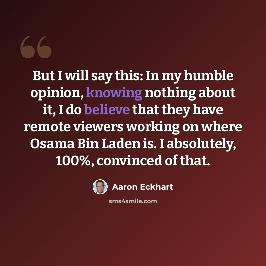 “But I will say this: In my humble opinion, knowing nothing about it, I do believe that they have remote viewers working on where Osama Bin Laden is. I absolutely, 100%, convinced of that.” quote by Aaron Eckhart
