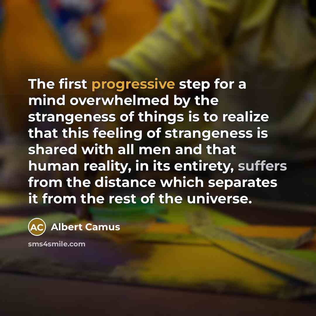 “The first progressive step for a mind overwhelmed by the strangeness of things is to realize that this feeling of strangeness is shared with all men and that human reality, in its entirety, suffers from the distance which separates it from the rest of the universe.” quote by Albert Camus