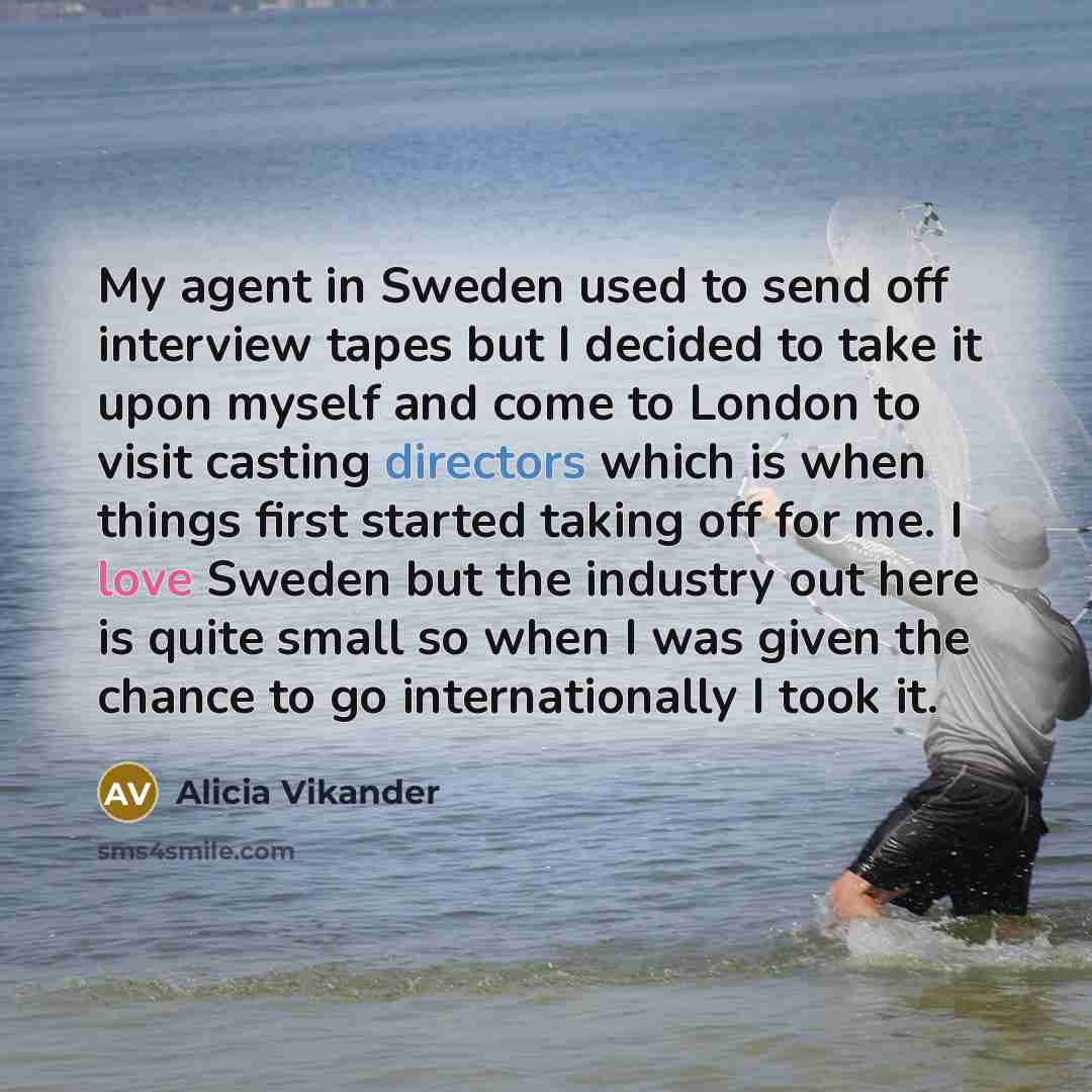 “My agent in Sweden used to send off interview tapes but I decided to take it upon myself and come to London to visit casting directors which is when things first started taking off for me. I love Sweden but the industry out here is quite small so when I was given the chance to go internationally I…” quote by Alicia Vikander