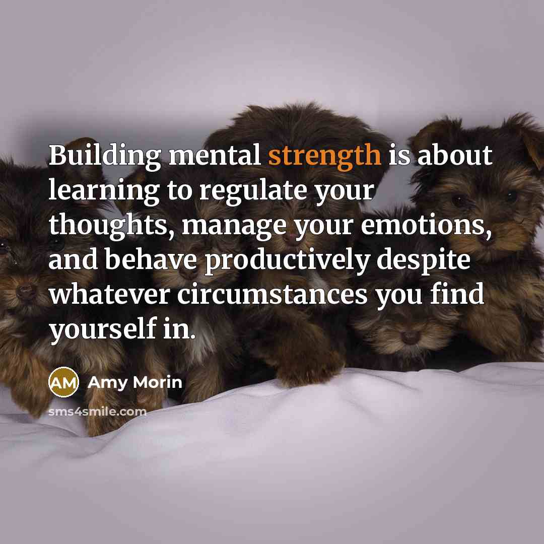 “Building mental strength is about learning to regulate your thoughts, manage your emotions, and behave productively despite whatever circumstances you find yourself in.” quote by Amy Morin