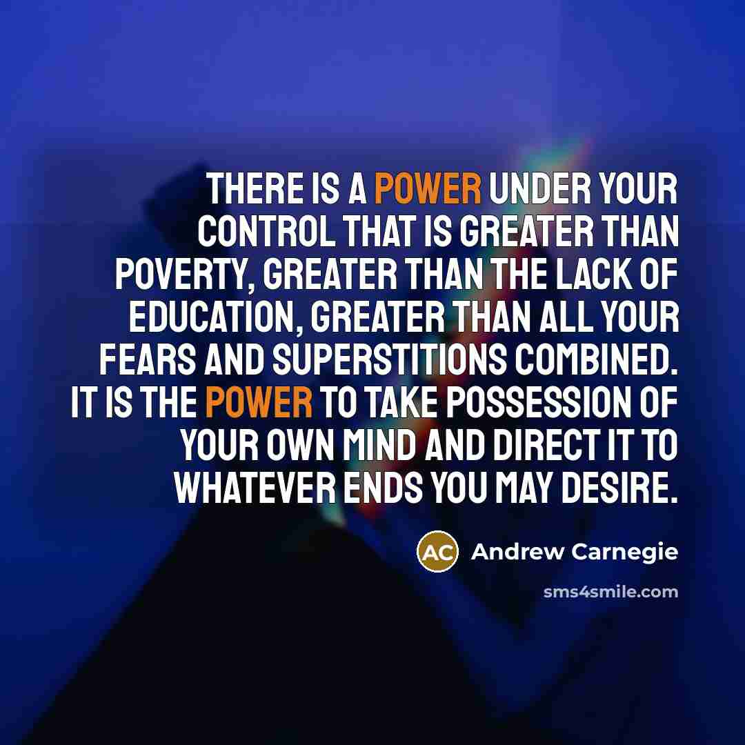 “There is a power under your control that is greater than poverty, greater than the lack of education, greater than all your fears and superstitions combined. It is the power to take possession of your own mind and direct it to whatever ends you may desire.” quote by Andrew Carnegie