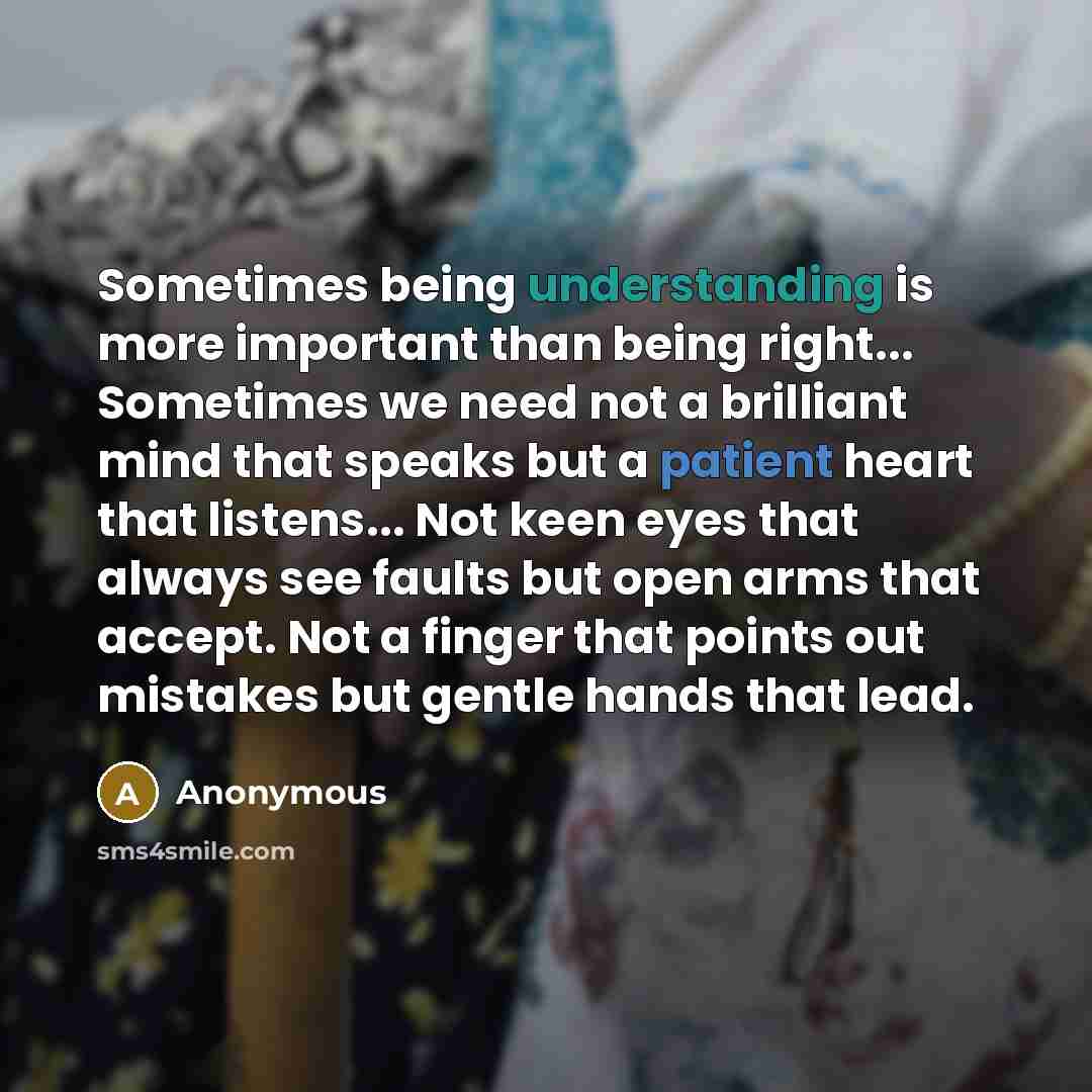 “Sometimes being understanding is more important than being right... Sometimes we need not a brilliant mind that speaks but a patient heart that listens... Not keen eyes that always see faults but open arms that accept. Not a finger that points out mistakes but gentle hands that lead.” quote by Anonymous