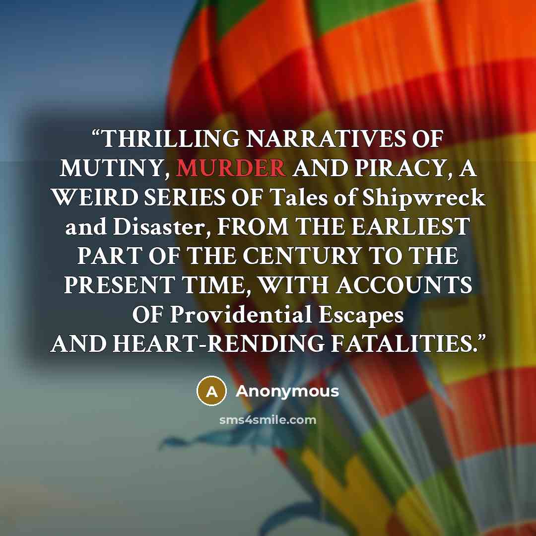 “THRILLING NARRATIVES OF MUTINY, MURDER AND PIRACY, A WEIRD SERIES OF Tales of Shipwreck and Disaster, FROM THE EARLIEST PART OF THE CENTURY TO THE PRESENT TIME, WITH ACCOUNTS OF Providential Escapes AND HEART-RENDING FATALITIES.” quote by Anonymous