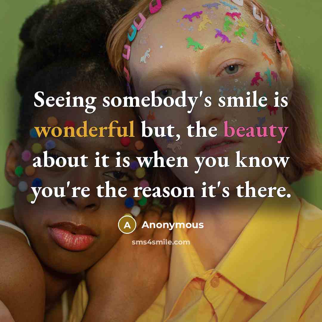 “Seeing somebody's smile is wonderful but, the beauty about it is when you know you're the reason it's there.” quote by Anonymous
