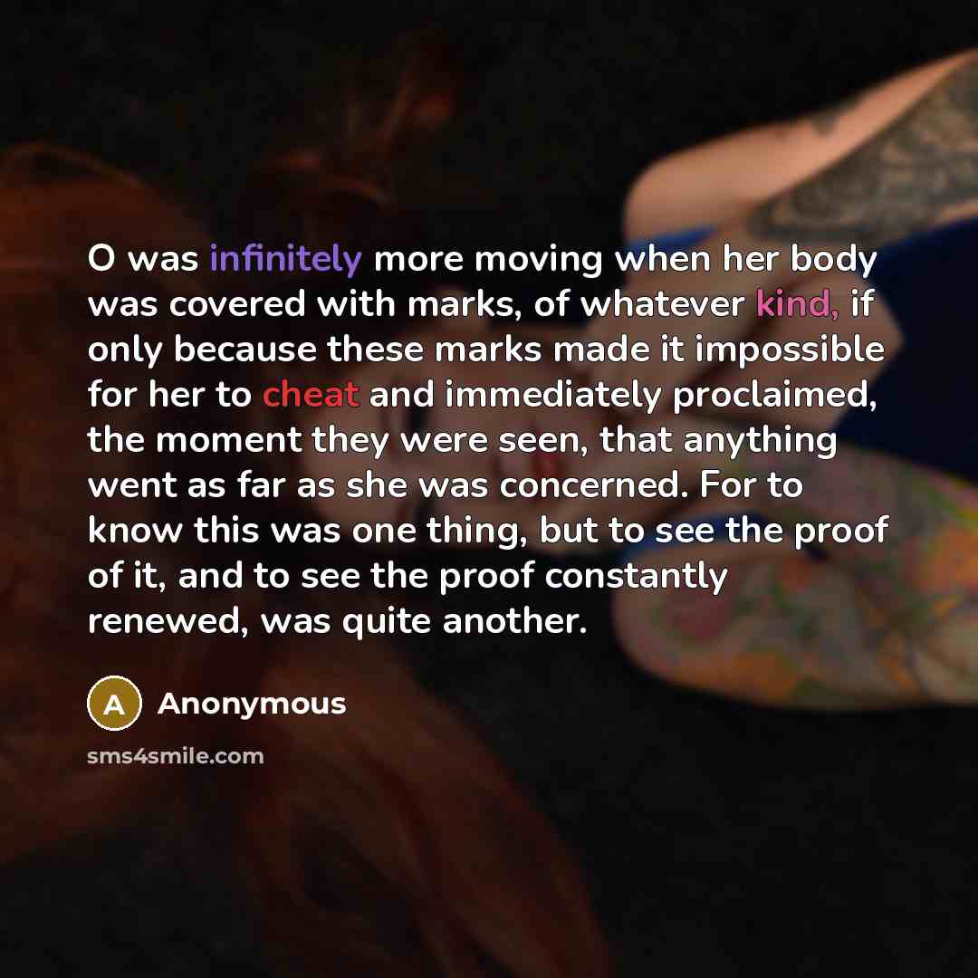 “O was infinitely more moving when her body was covered with marks, of whatever kind, if only because these marks made it impossible for her to cheat and immediately proclaimed, the moment they were seen, that anything went as far as she was concerned. For to know this was one thing, but to see the…” quote by Anonymous