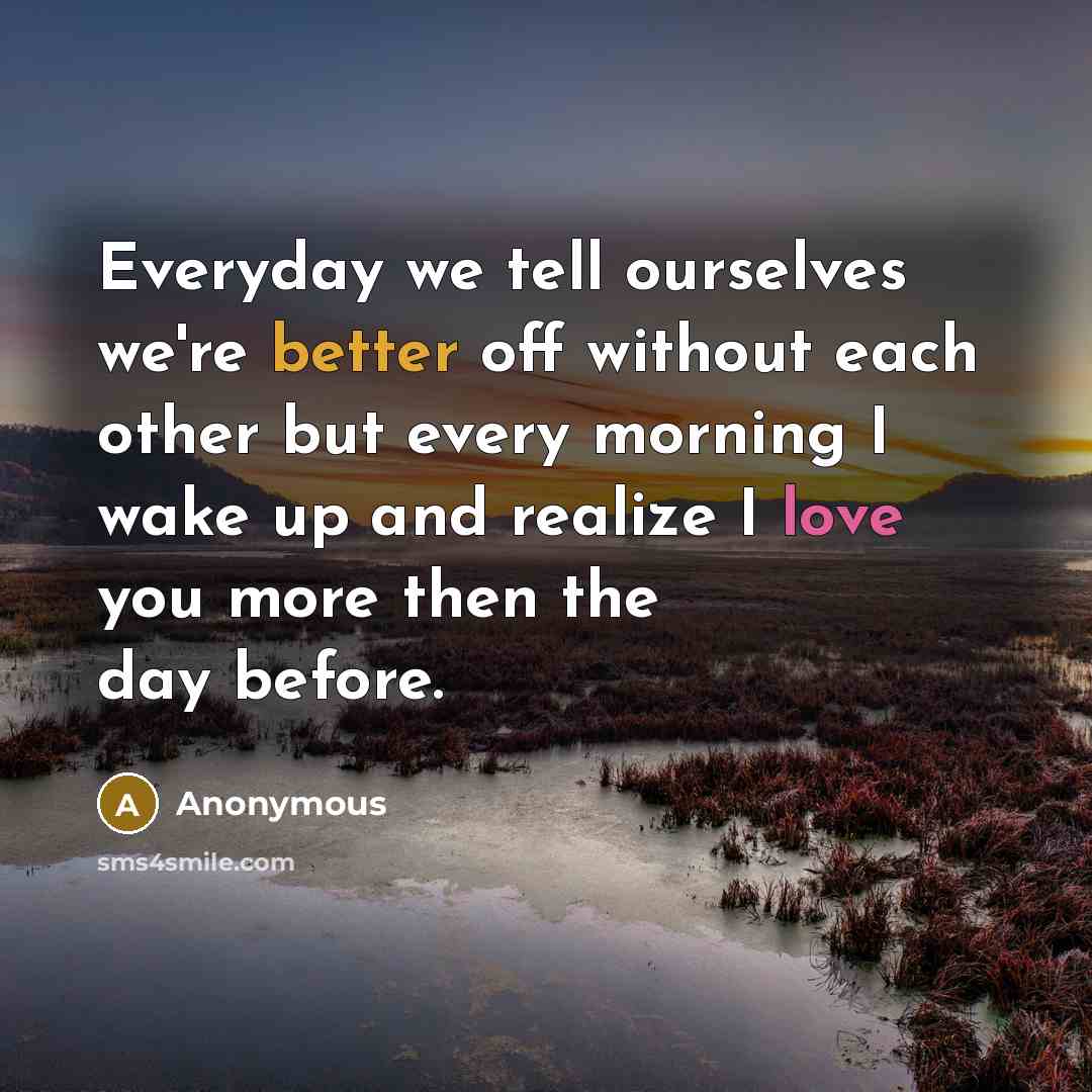 “Everyday we tell ourselves we're better off without each other but every morning I wake up and realize I love you more then the day before.” quote by Anonymous