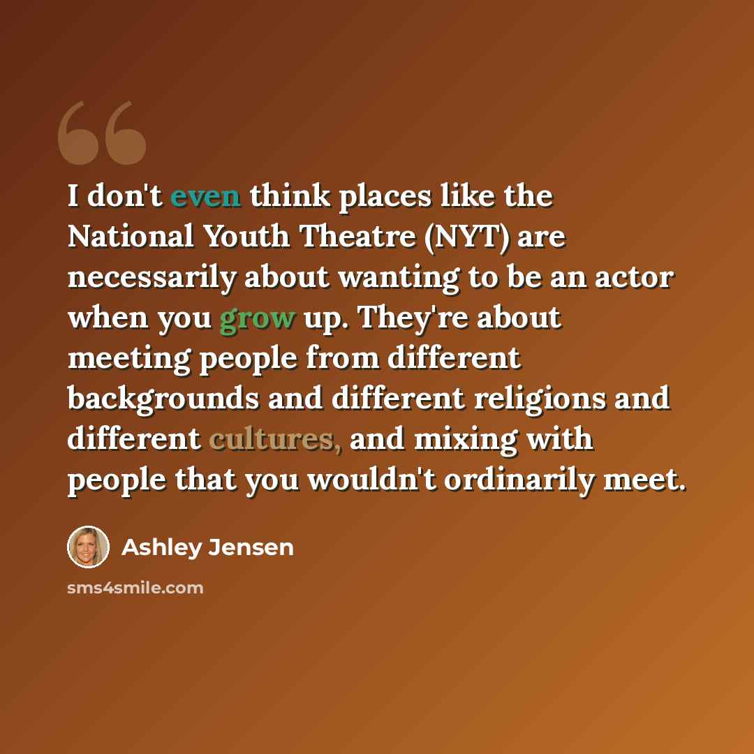 “I don't even think places like the National Youth Theatre (NYT) are necessarily about wanting to be an actor when you grow up. They're about meeting people from different backgrounds and different religions and different cultures, and mixing with people that you wouldn't ordinarily meet.” quote by Ashley Jensen