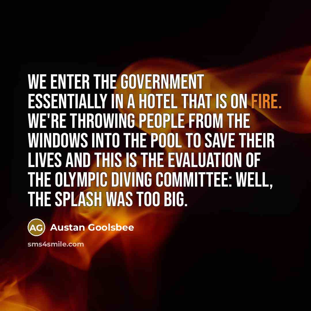 “We enter the government essentially in a hotel that is on fire. We're throwing people from the windows into the pool to save their lives and this is the evaluation of the Olympic diving committee: Well, the splash was too big.” quote by Austan Goolsbee