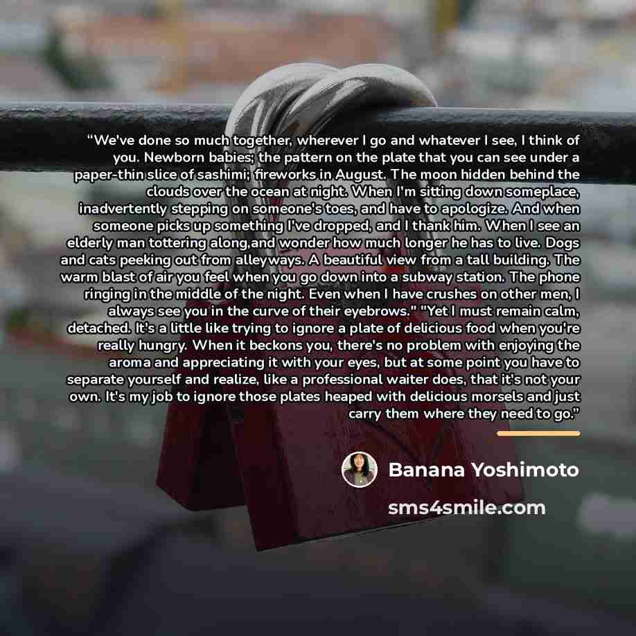 “We've done so much together, wherever I go and whatever I see, I think of you. Newborn babies; the pattern on the plate that you can see under a paper-thin slice of sashimi; fireworks in August. The moon hidden behind the clouds over the ocean at night. When I'm sitting down someplace…” quote by Banana Yoshimoto