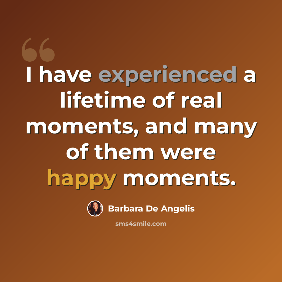 “I have experienced a lifetime of real moments, and many of them were happy moments.” quote by Barbara De Angelis