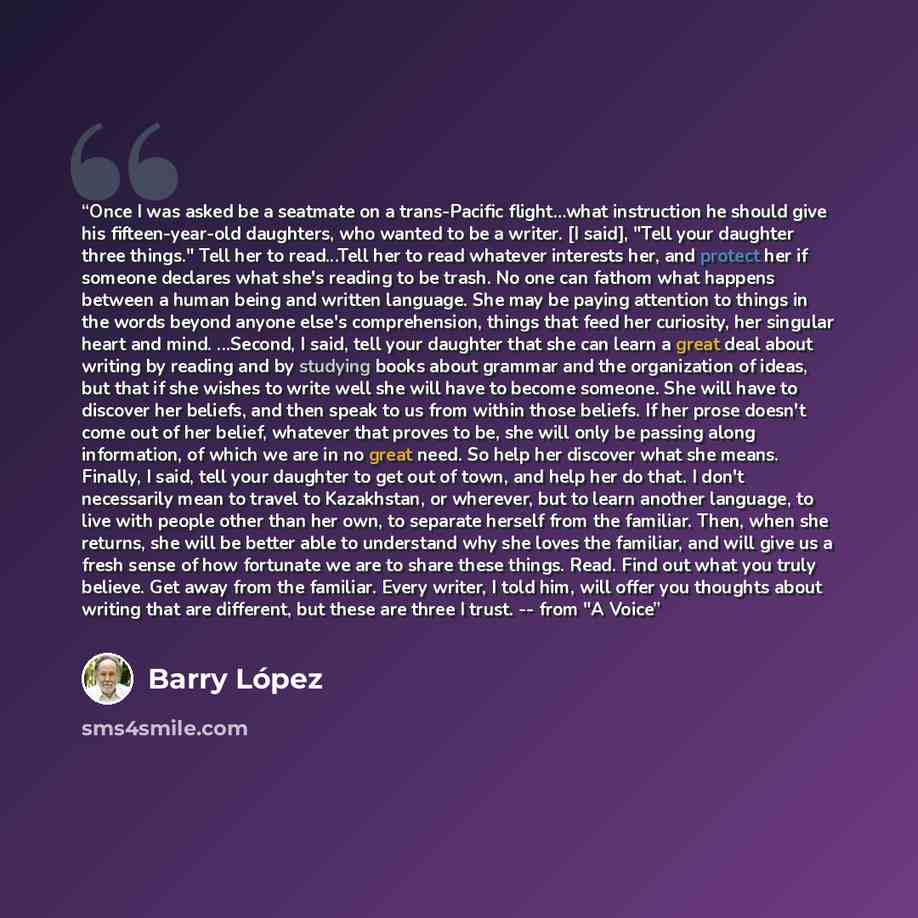 “Once I was asked be a seatmate on a trans-Pacific flight…what instruction he should give his fifteen-year-old daughters, who wanted to be a writer. [I said], "Tell your daughter three things." Tell her to read...Tell her to read whatever interests her, and protect her if someone declares what…” quote by Barry Lopez