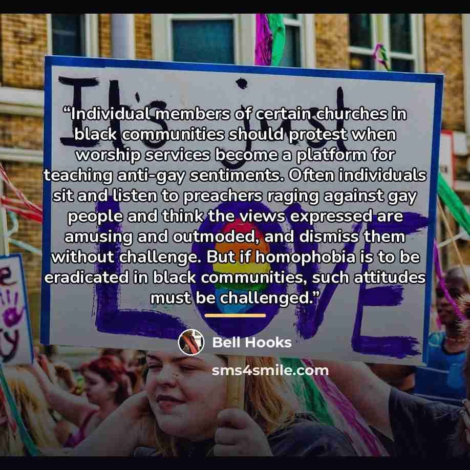 “Individual members of certain churches in black communities should protest when worship services become a platform for teaching anti-gay sentiments. Often individuals sit and listen to preachers raging against gay people and think the views expressed are amusing and outmoded, and dismiss them…” quote by bell hooks