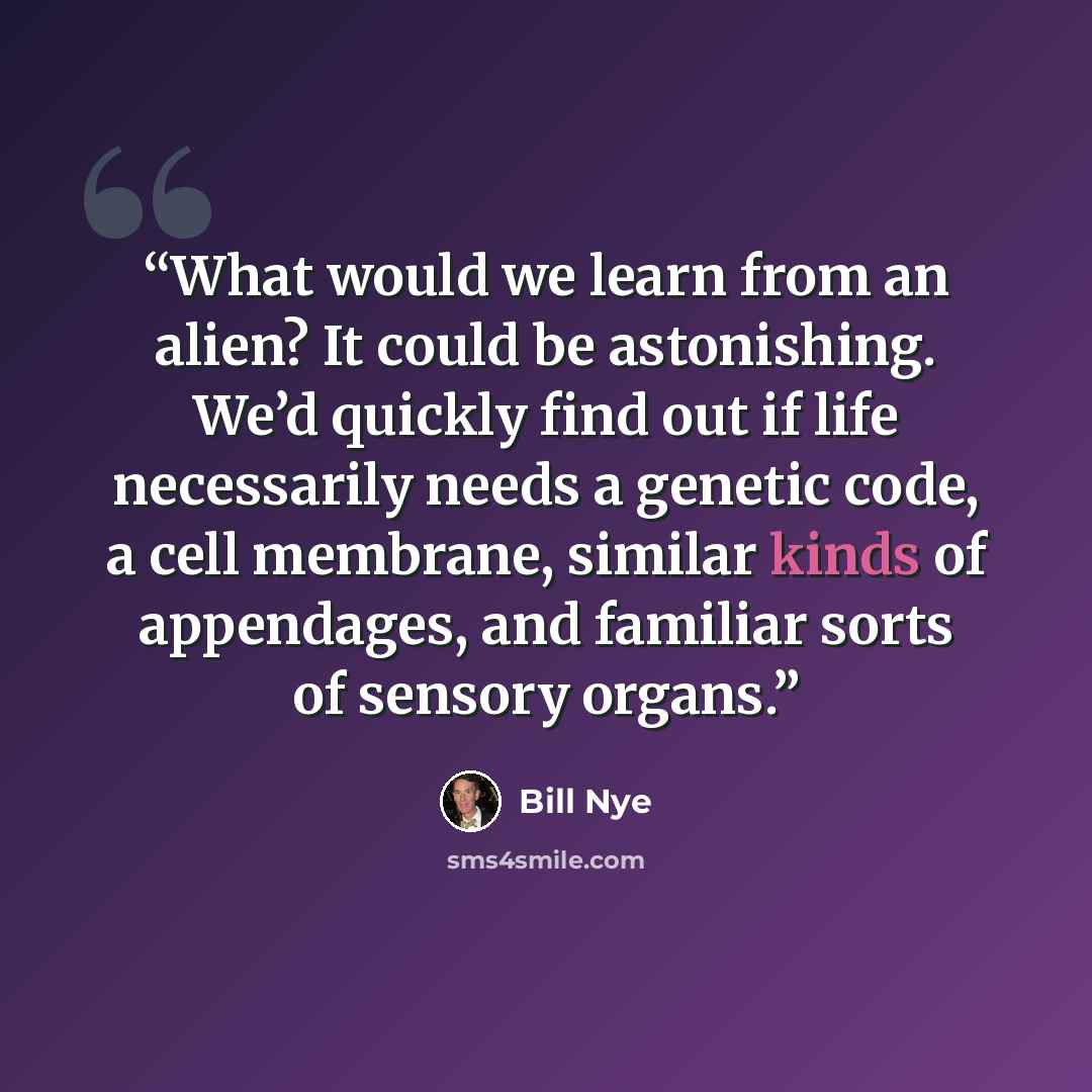“What would we learn from an alien? It could be astonishing. We’d quickly find out if life necessarily needs a genetic code, a cell membrane, similar kinds of appendages, and familiar sorts of sensory organs.” quote by Bill Nye