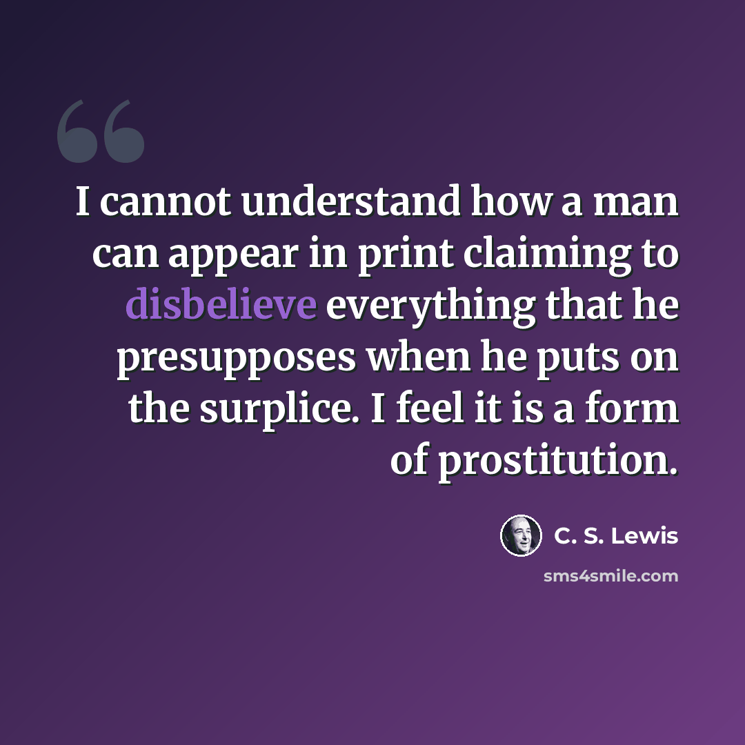 “I cannot understand how a man can appear in print claiming to disbelieve everything that he presupposes when he puts on the surplice. I feel it is a form of prostitution.” quote by C. S. Lewis