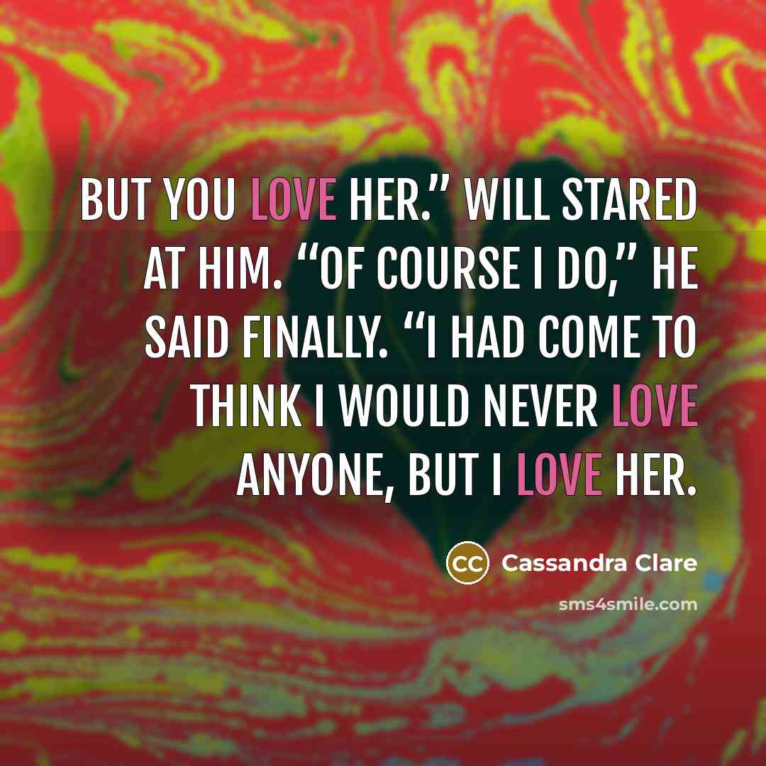 “But you love her.” Will stared at him. “Of course I do,” he said finally. “I had come to think I would never love anyone, but I love her.” quote by Cassandra Clare