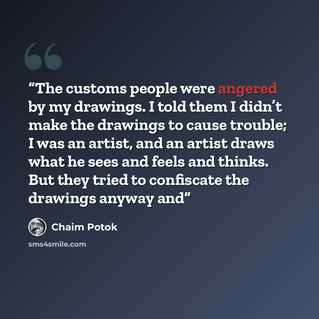 “The customs people were angered by my drawings. I told them I didn’t make the drawings to cause trouble; I was an artist, and an artist draws what he sees and feels and thinks. But they tried to confiscate the drawings anyway and” quote by Chaim Potok