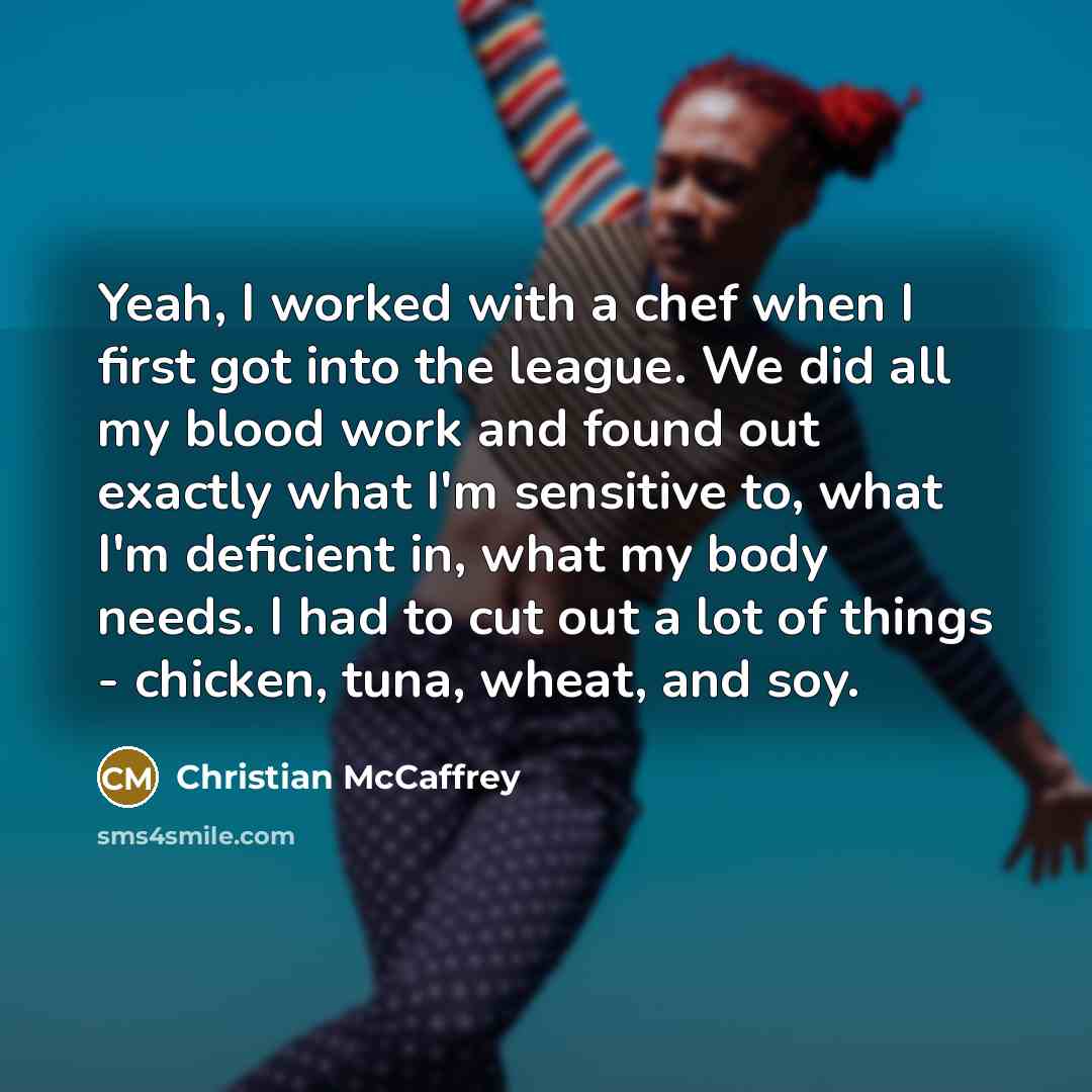 “Yeah, I worked with a chef when I first got into the league. We did all my blood work and found out exactly what I'm sensitive to, what I'm deficient in, what my body needs. I had to cut out a lot of things - chicken, tuna, wheat, and soy.” quote by Christian McCaffrey