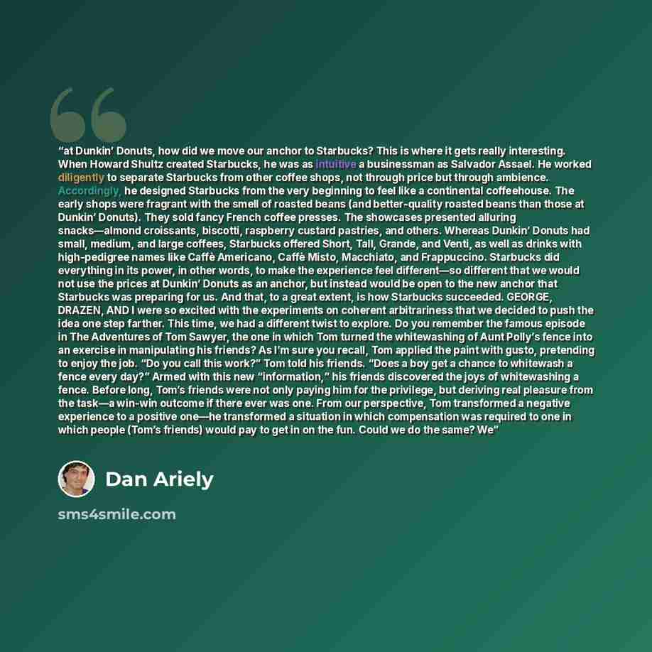 “at Dunkin’ Donuts, how did we move our anchor to Starbucks? This is where it gets really interesting. When Howard Shultz created Starbucks, he was as intuitive a businessman as Salvador Assael. He worked diligently to separate Starbucks from other coffee shops, not through price but through…” quote by Dan Ariely