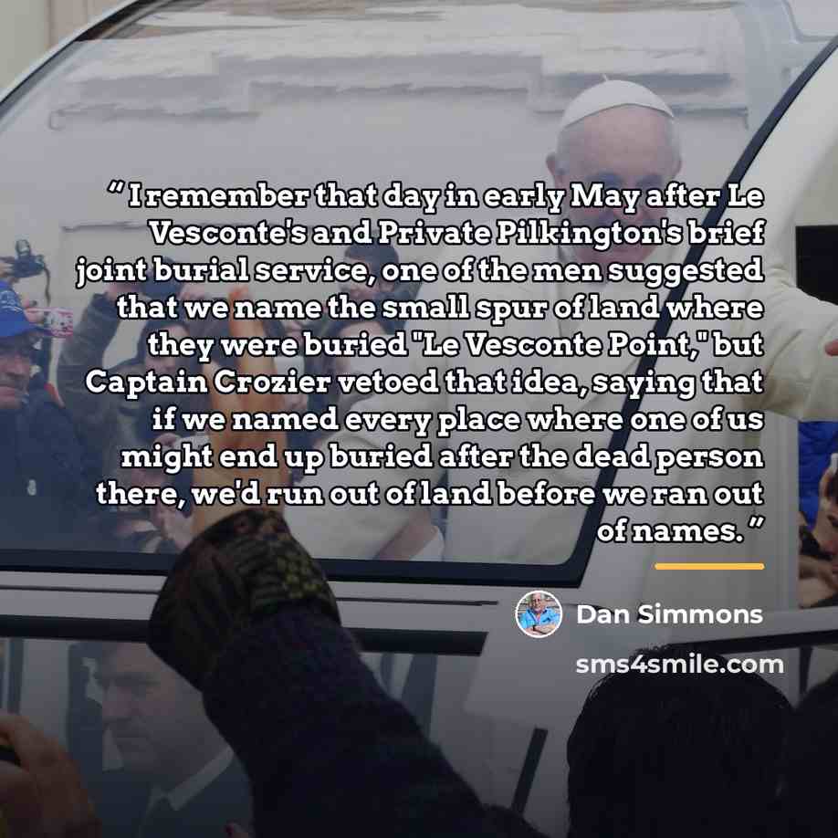 “I remember that day in early May after Le Vesconte's and Private Pilkington's brief joint burial service, one of the men suggested that we name the small spur of land where they were buried "Le Vesconte Point," but Captain Crozier vetoed that idea, saying that if we named every place where one of…” quote by Dan Simmons
