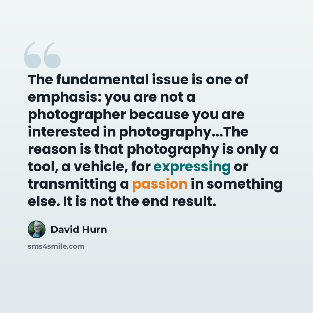 “The fundamental issue is one of emphasis: you are not a photographer because you are interested in photography...The reason is that photography is only a tool, a vehicle, for expressing or transmitting a passion in something else. It is not the end result.” quote by David Hurn