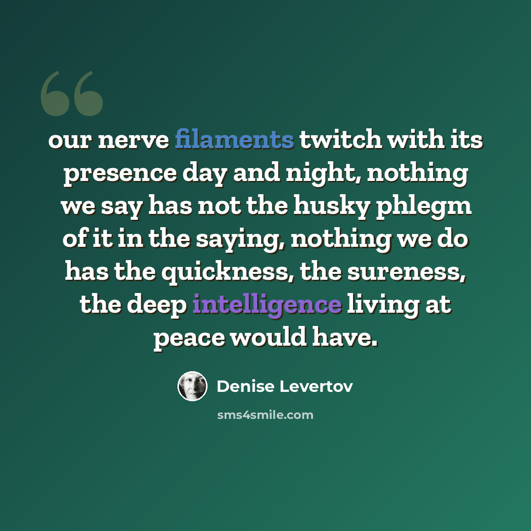“our nerve filaments twitch with its presence day and night, nothing we say has not the husky phlegm of it in the saying, nothing we do has the quickness, the sureness, the deep intelligence living at peace would have.” quote by Denise Levertov