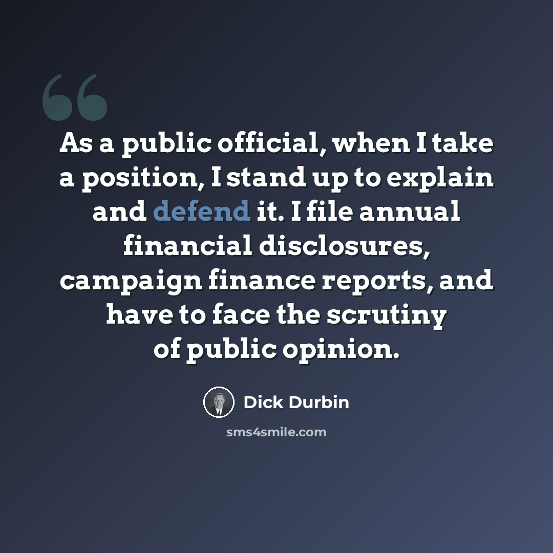 “As a public official, when I take a position, I stand up to explain and defend it. I file annual financial disclosures, campaign finance reports, and have to face the scrutiny of public opinion.” quote by Dick Durbin
