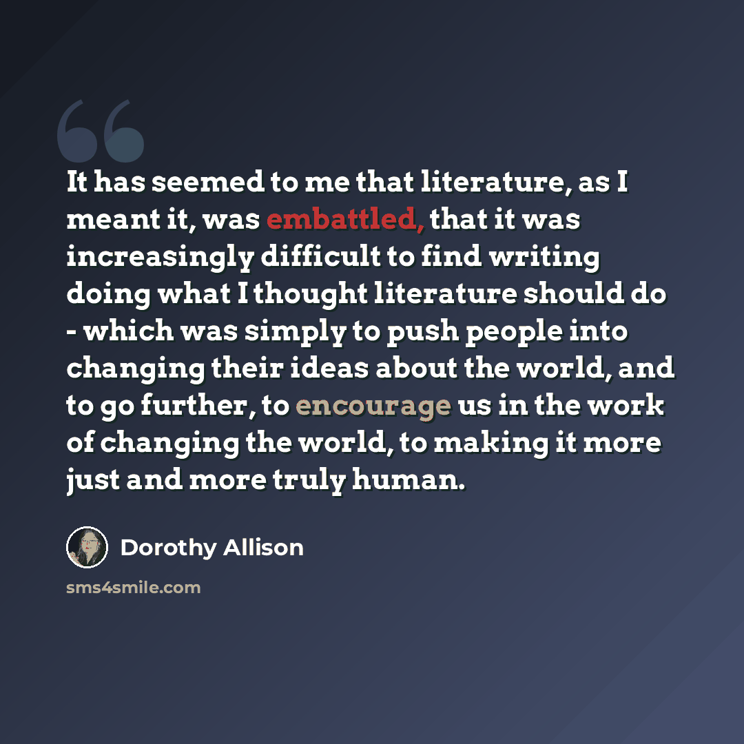 “It has seemed to me that literature, as I meant it, was embattled, that it was increasingly difficult to find writing doing what I thought literature should do - which was simply to push people into changing their ideas about the world, and to go further, to encourage us in the work of changing…” quote by Dorothy Allison