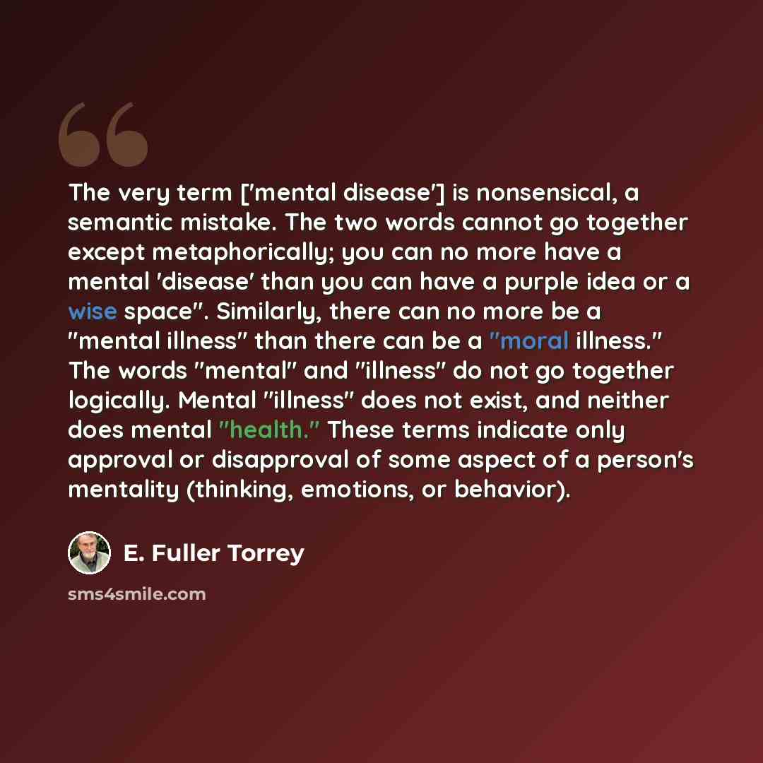 “The very term ['mental disease'] is nonsensical, a semantic mistake. The two words cannot go together except metaphorically; you can no more have a mental 'disease' than you can have a purple idea or a wise space". Similarly, there can no more be a "mental illness" than there can be a "moral…” quote by E. Fuller Torrey