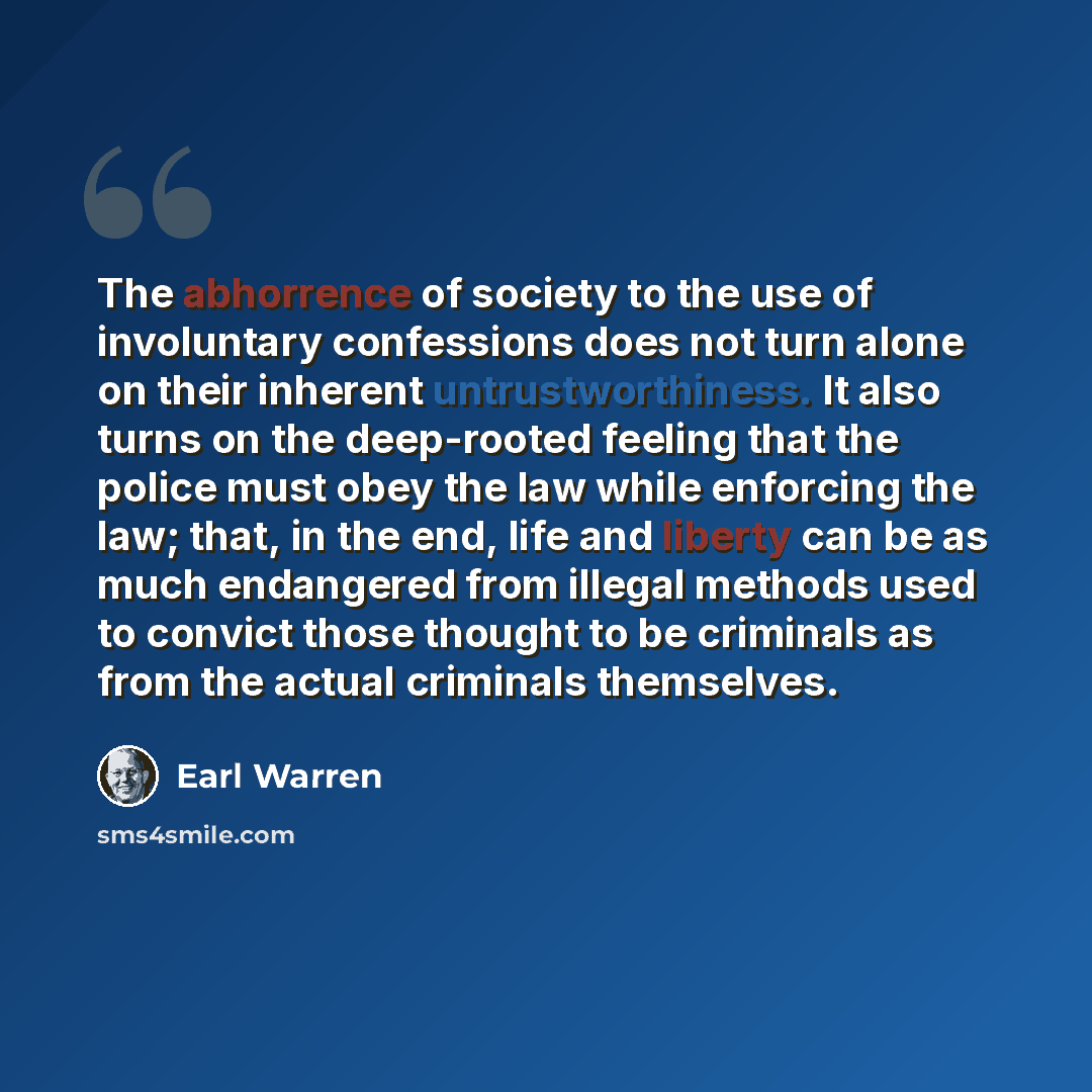 “The abhorrence of society to the use of involuntary confessions does not turn alone on their inherent untrustworthiness. It also turns on the deep-rooted feeling that the police must obey the law while enforcing the law; that, in the end, life and liberty can be as much endangered from illegal…” quote by Earl Warren