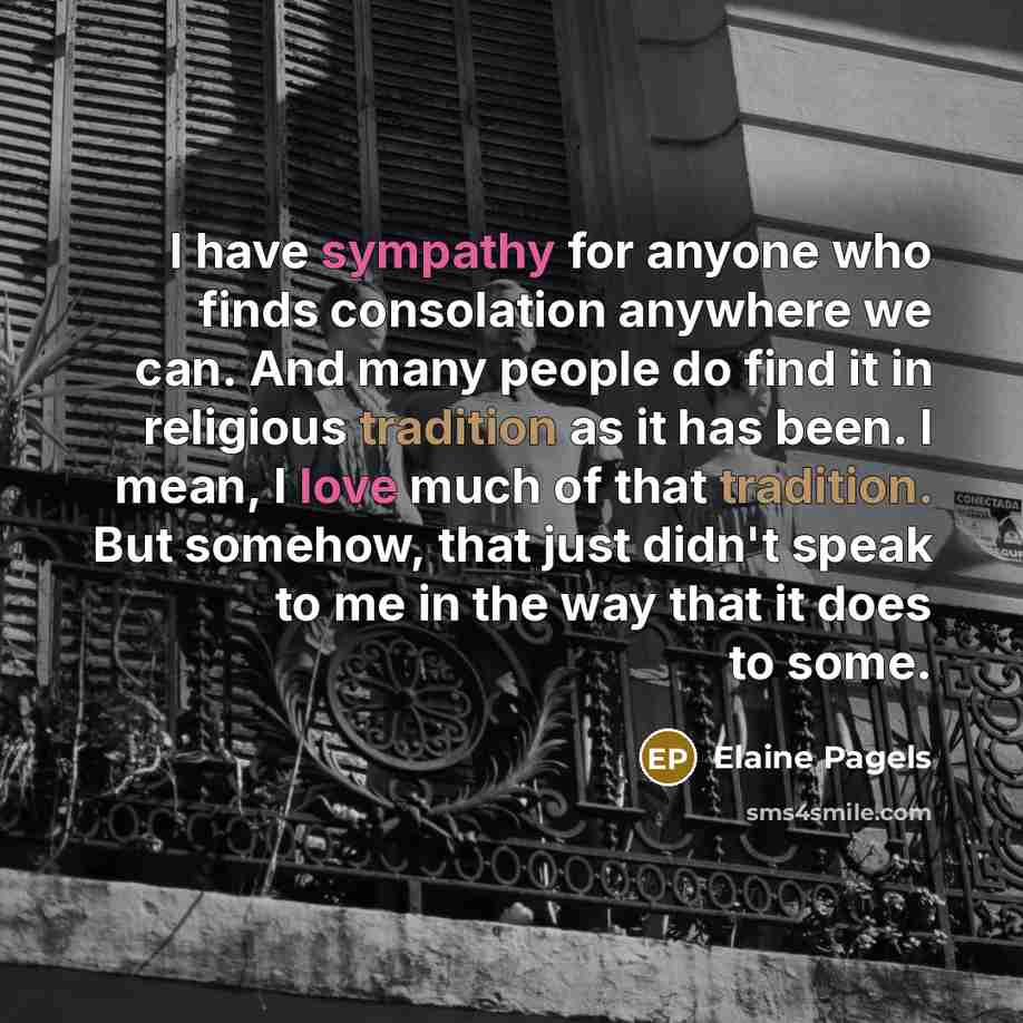 “I have sympathy for anyone who finds consolation anywhere we can. And many people do find it in religious tradition as it has been. I mean, I love much of that tradition. But somehow, that just didn't speak to me in the way that it does to some.” quote by Elaine Pagels