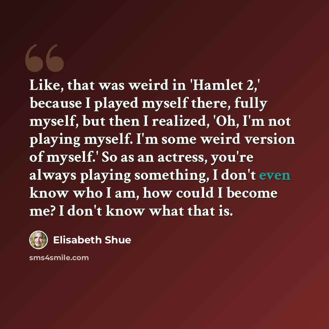 “Like, that was weird in 'Hamlet 2,' because I played myself there, fully myself, but then I realized, 'Oh, I'm not playing myself. I'm some weird version of myself.' So as an actress, you're always playing something, I don't even know who I am, how could I become me? I don't know what that is.” quote by Elisabeth Shue