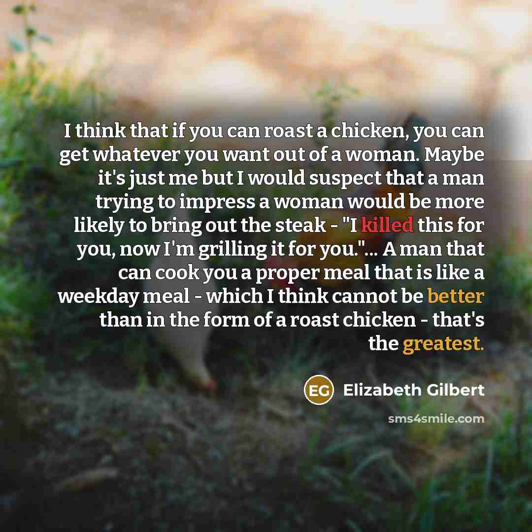 “I think that if you can roast a chicken, you can get whatever you want out of a woman. Maybe it's just me but I would suspect that a man trying to impress a woman would be more likely to bring out the steak - "I killed this for you, now I'm grilling it for you."... A man that can cook you a proper…” quote by Elizabeth Gilbert