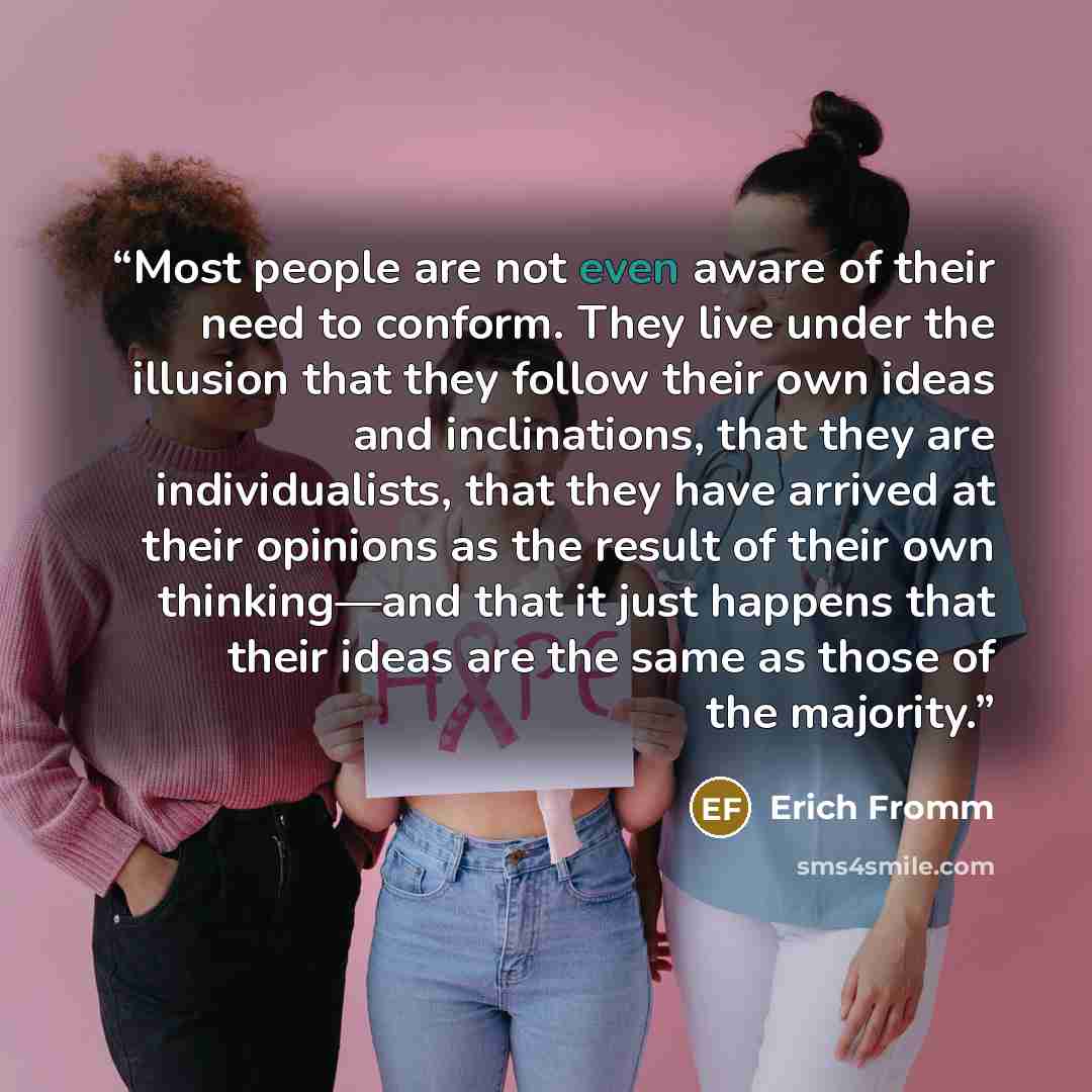 “Most people are not even aware of their need to conform. They live under the illusion that they follow their own ideas and inclinations, that they are individualists, that they have arrived at their opinions as the result of their own thinking—and that it just happens that their ideas are the same…” quote by Erich Fromm