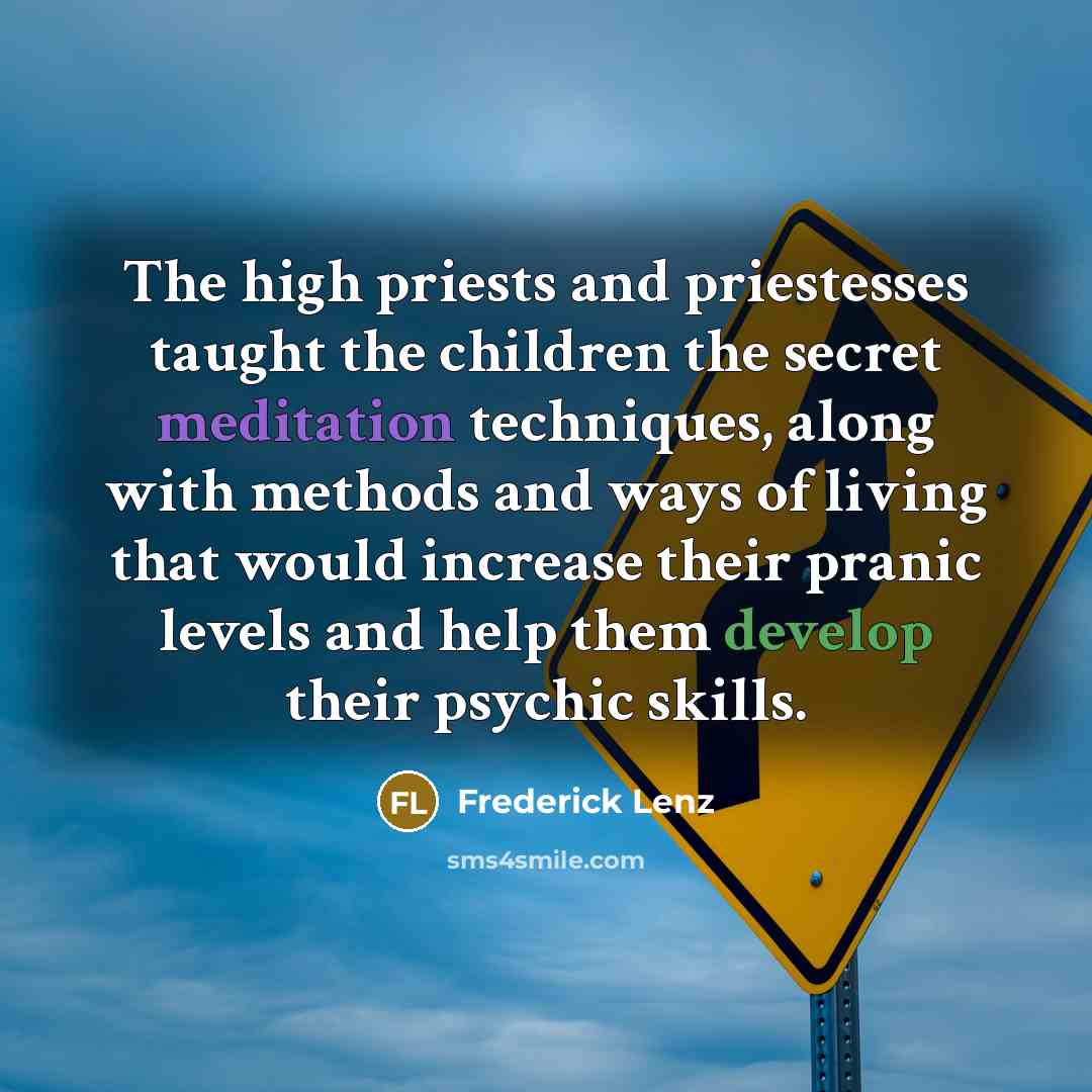 “The high priests and priestesses taught the children the secret meditation techniques, along with methods and ways of living that would increase their pranic levels and help them develop their psychic skills.” quote by Frederick Lenz