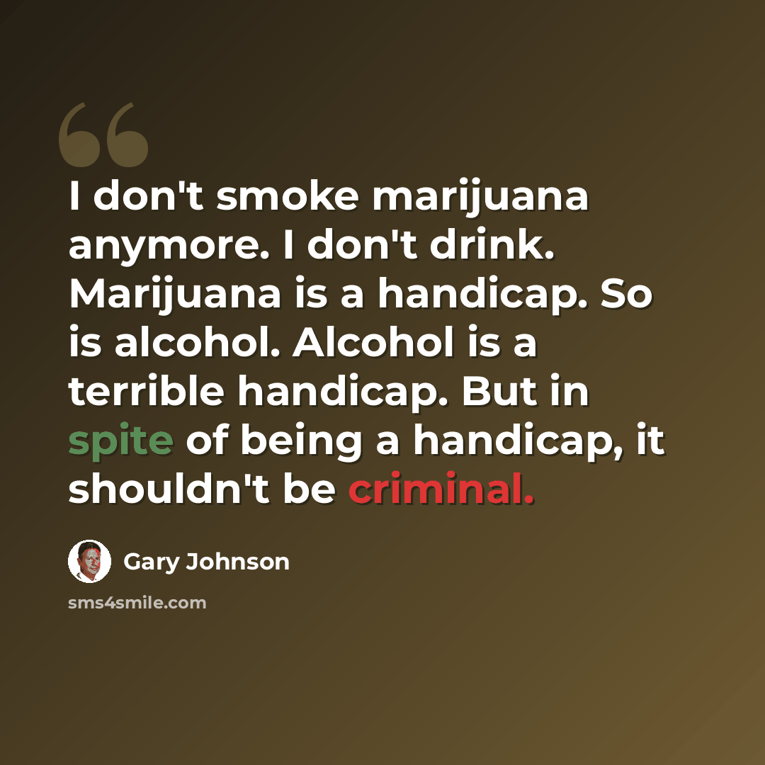 “I don't smoke marijuana anymore. I don't drink. Marijuana is a handicap. So is alcohol. Alcohol is a terrible handicap. But in spite of being a handicap, it shouldn't be criminal.” quote by Gary Johnson